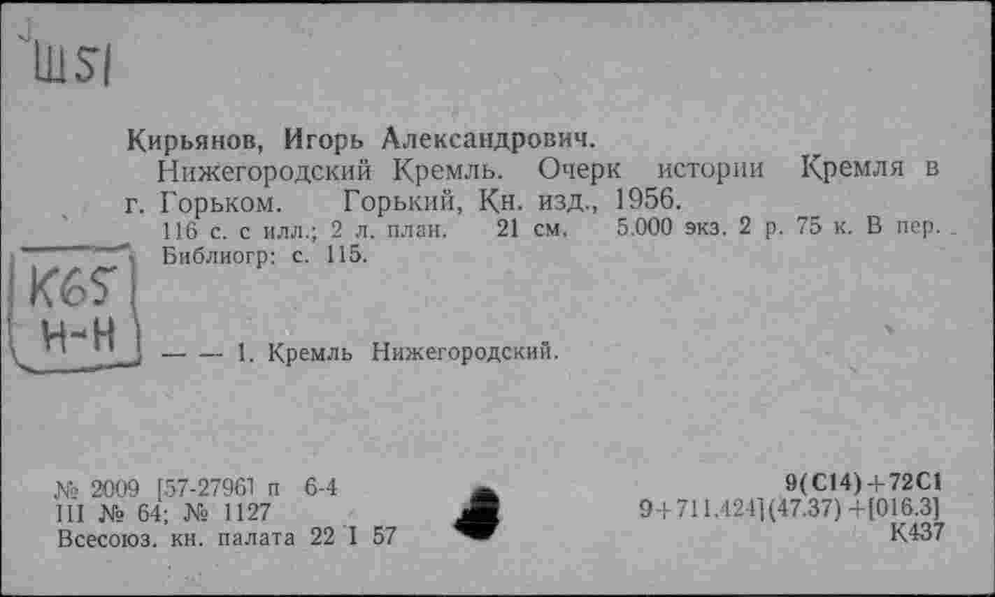 ﻿
Кирьянов, Игорь Александрович.
Нижегородский Кремль. Очерк истории Кремля в г. Горьком. Горький, Кн- изд., 1956.
116 с. с илл.; 2 л. план. 21 см. 5.000 экз. 2 р. 75 к. В пер. .
Библиогр: с. 115.
-----1. Кремль Нижегородский.
№ 2009 [57-27961 п 6-4
III № 64; № 1127
Всесоюз. кн. палата 22 I 57
4
9(C14) + 72С1 9+711.4241(47.37) +[016.3] К437